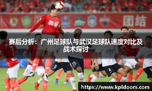 赛后分析：广州足球队与武汉足球队速度对比及战术探讨