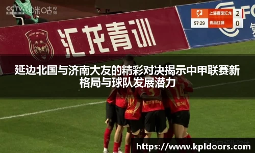 延边北国与济南大友的精彩对决揭示中甲联赛新格局与球队发展潜力